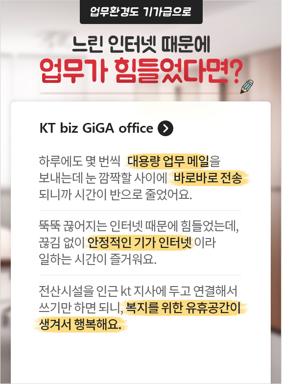 업무환경도 기가급으로~ 느린 인터넷 때문에 사무실 업무에 애를 먹었다면? KT biz GiGA office. 하루에도 몇 번씩 대용량 업무 메일 을 보내는데 눈 깜짝할 사이에 바로바로 전송 되니까 시간이 반으로 줄었어요. 뚝뚝 끊어지는 인터넷 때문에 힘들었는데, 끊김 없이 안정적인 기가 인터넷 이라 일하는 시간이 즐거워요. 전산시설을 인근 kt 지사에 두고 연결해서 쓰기만 하면 되니, 복지를 위한 유휴공간이 생겨서 행복해요.