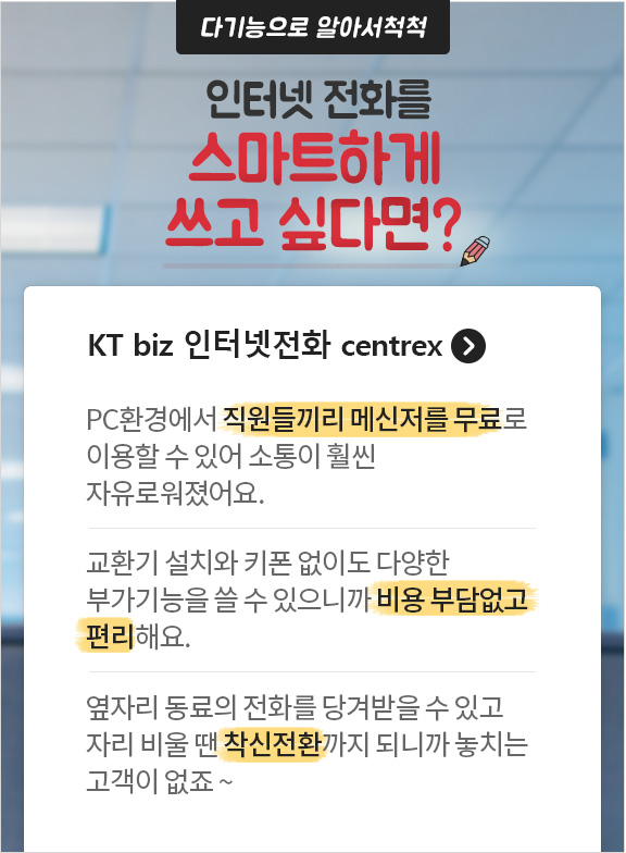 다기능으로 알아서척척 인터넷 전화를 스마트하게 쓰고 싶다면? KT biz 인터넷전화 centrex. PC환경에서 직원들끼리 메신저를 무료로 이용할 수 있어 소통이 훨씬 자유로워졌어요. 교환기 설치와 키폰없이도 다양한 부가기능을 쓸 수 있으니까 비용 부담없고 편리해요. 옆자리 동료의 전화를 당겨받을 수 있고 자리 비울 땐 착신전환까지 되니까 놓치는 고객이 없죠~