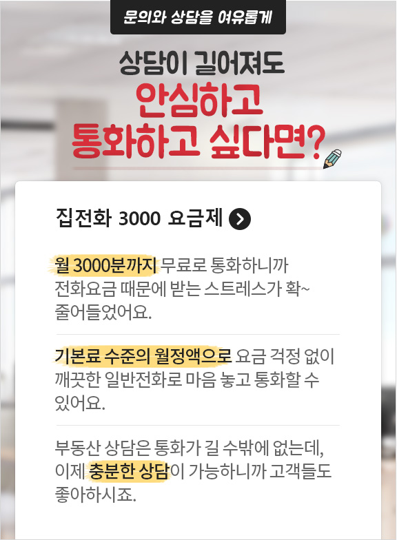 문의와 상담을 여유롭게 상담이 길어져도 안심하고 통화하고 싶다면? 집전화 3000 요금제. 월 3000분까지 무료로 통화하니까 전화요금 때문에 받는 스트레스가 확~ 줄어들었어요. 기본료 수준의 월정액으로 요금 걱정 없이 깨끗한 일반전화로 마음 놓고 통화할 수 있어요. 부동산 상담은 통화가 길 수밖에 없는데, 이제 충분한 상담이 가능하니까 고객들도 좋아하시죠.
