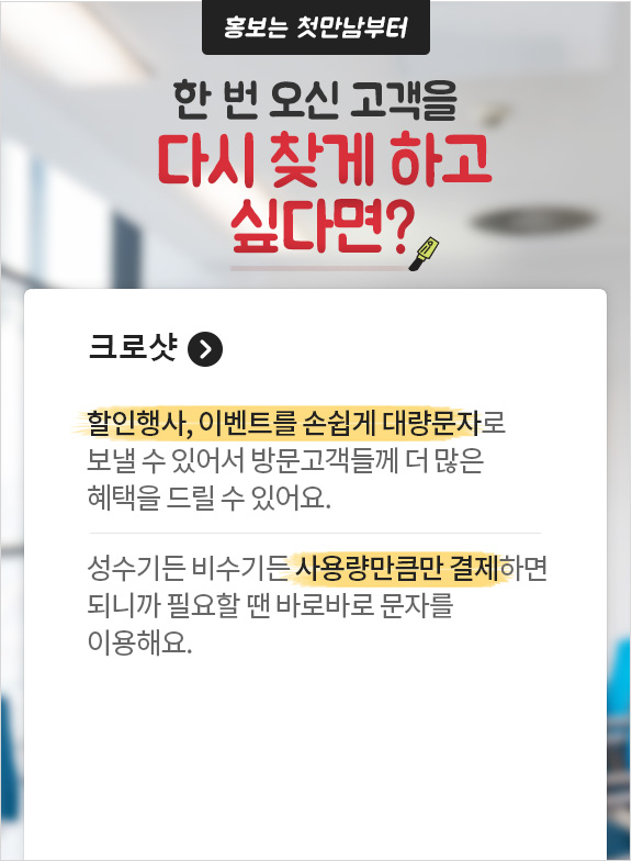 홍보는 첫만남부터 한 번 오신 고객을 다시 찾게 하고 싶다면? 크로샷. 할인행사, 이벤트를 손쉽게 대량문자로 보낼 수 있어서 방문고객들께 더 많은 혜택을 드릴 수 있어요. 성수기든 비수기든 사용량만큼만 결제하면 되니까 필요할 땐 바로바로 문자를 이용해요.
