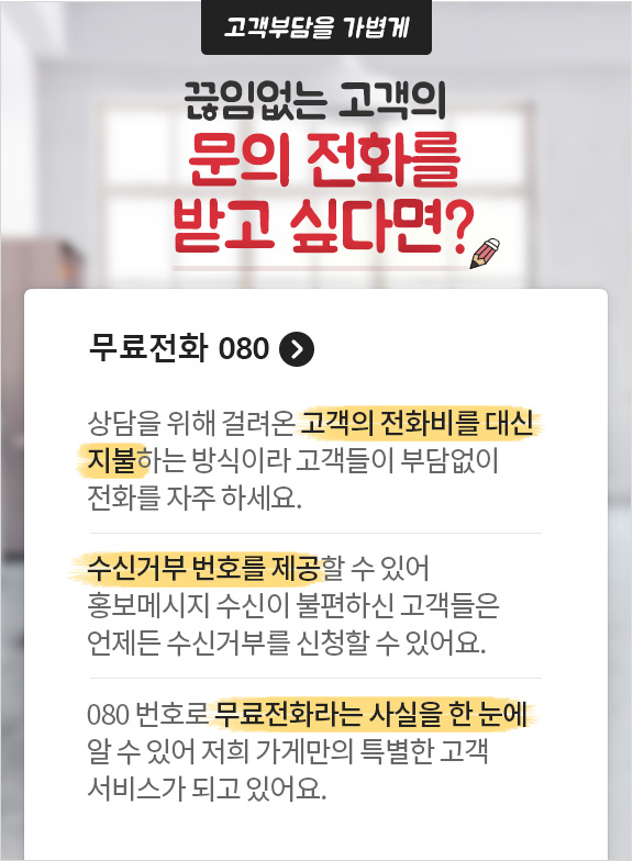 고객부담을 가볍게 끊임없는 고객의 문의 전화를 받고 싶다면? 무료전화 080. 상담을 위해 걸려온 고객의 전화비를 대신 지불하는 방식이라 고객들이 부담없이 전화를 자주 하세요. 수신거부 번호를 제공할 수 있어 홍보메시지 수신이 불편하신 고객들은 언제든 수신거부를 신청할 수 있어요. 080 번호로 무료전화라는 사실을 한 눈에 알 수 있어 저희 가게만의 특별한 고객 서비스가 되고 있어요.