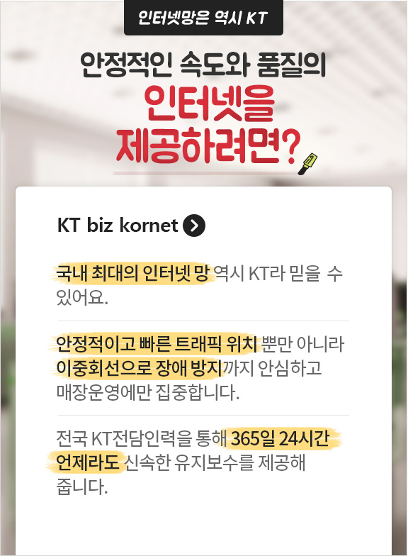 인터넷망은 역시 KT 안정적인 속도와 품질의 인터넷을 제공하려면? KT biz kornet. 국내 최대의 인터넷 망 역시 KT라 믿을 수 있어요. 안정적이고 빠른 트래픽 위치 뿐만 아니라 이중회선으로 장애 방지까지 안심하고 매장운영에만 집중 합니다. 전국 KT전담인력을 통해 365일 24시간 언제라도 신속한 유지보수를 제공해 줍니다.