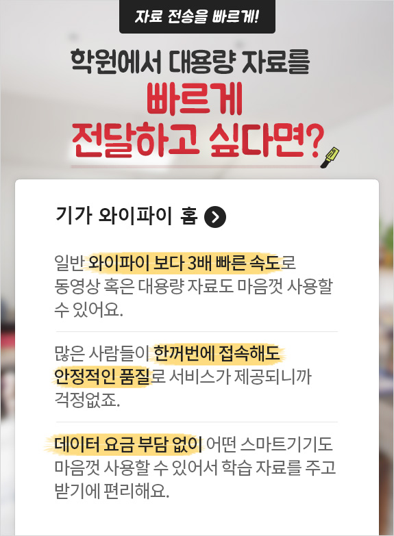 자료 전송을 빠르게! 학원에서 대용량 자료를 빠르게 전달하고 싶다면? 기가 와이파이 홈 > 일반 와이파이 보다 3배 빠른 속도로 동영상 혹은 대용량 자료도 마음껏 사용할 수 있어요./ 많은 사람들이 한꺼번에 접속해도 안정적인 품질로 서비스가 제공되니까 걱정없죠./ 데이터 요금 부담 없이 어떤 스마트기기도 마음껏 사용할 수 있어서 학습 자료를 주고 받기에 편리해요