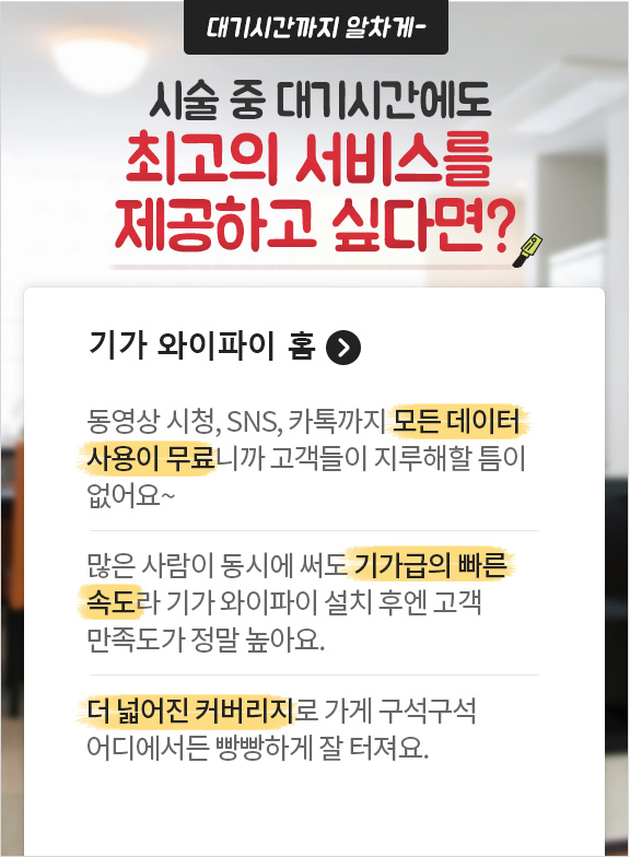 대기시간까지 알차게~ 시술 중 대기시간에도 최고의 서비스를 제공하고 싶다면? 기가 와이파이 홈. 동영상 시청, SNS, 카톡까지 모든 데이터 사용이 무료니까 고객들이 지루해할 틈이 없어요~ 많은 사람들이 동시에 써도 기가급의 빠른 속도라 기가 와이파이 홈 설치 후엔 고객 만족도가 정말 높아요. 더 넓어진 커버리지로 가게 구석구석 어디에서든 빵빵하게 잘 터져요.