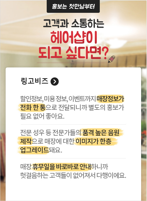홍보는 첫만남부터 고객과 소통하는 헤어샵이 되고 싶다면? 링고비즈. 할인정보, 미용정보, 이벤트까지 매장정보가 전화 한 통으로 전달되니까 별도의 홍보가 필요없어 좋아요. 전문 성우 등 전문가들의 품격 높은 음원 제작으로매장에 대한 이미지가 한층 업그레이드 돼요. 매장 휴무일을 바로바로 안내 하니까 헛걸음 하는 고객들이 없어져서 다행이에요.