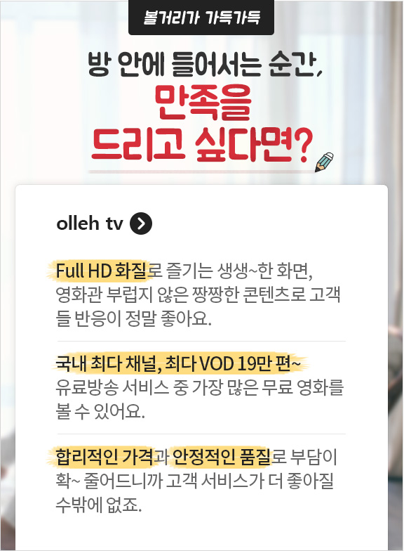 볼거리가 가득가득 방 안에 들어서는 순간 만족을 드리고 싶다면? olleh tv. Full HD 화질로 즐기는 생생~한 화면, 영화관 부럽지 않은 짱짱한 콘텐츠로 고객들 반응이 정말 좋아요. 국내 최다 채널, 최다 VOD 19만편 - 유료방송 서비스 중 가장 많은 무료 영화를 볼 수 있어요. 합리적인 가격과 안정적인 품질로 부담이 확~ 줄어드니까 고객 서비스가 더 좋아질 수 밖에 없죠.