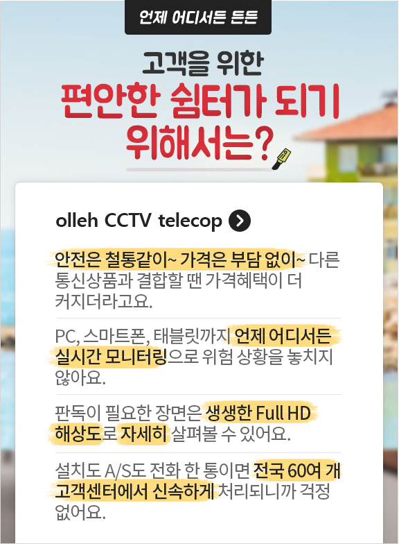 언제 어디서든 든든 고객을 위한 편안한 쉼터가 되기 위해서는? olleh CCTV telecop. 안전은 철통같이~ 가격은 부담없이~ 다른 통신상품과 결합할 땐 가격혜택이 더 커지더라고요. PC, 스마트폰, 태블릿까지 언제 어디서든 실시간 모니터링으로 위험상황을 놓치지 않아요. 판독이 필요한 장면은 생생한 Full HD 해상도로 자세히 살펴볼 수 있어요. 설치도 A/S도 전화 한 통이면 전국 60여 개 고객센터에서 신속하게 처리되니까 걱정없어요.
