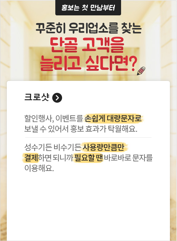 홍보는 첫만남부터 꾸준히 우리업소를 찾는 단골 고객을 늘리고 싶다면? 크로샷. 할인행사, 이벤트를 손쉽게 대량문자로 보낼 수 있어서 홍보효과가 탁월해요. 성수기든 비수기든 사용량만큼만 결제하면 되니까 필요할 땐 바로바로 문자를 이용해요.
