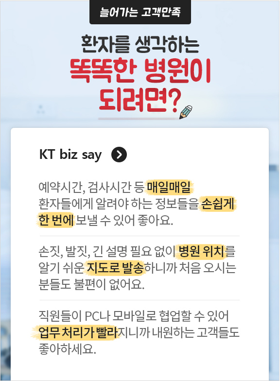 늘어가는 고객만족 환자를 생각하는 똑똑한 병원이 되려면? olleh biz say. 예약시간, 검사시간 등 매일매일 환자들에게 알려야 하는 정보들을 손쉽게 한 번에 보낼 수 있어 좋아요. 손짓, 발짓, 긴 설명 필요없이 병원 위치를 알기쉬운 지도로 발송하니까 처음 오시는 분들도 불편이 없어요. 직원들이 PC나 모바일로 협업할 수 있어 업무 처리가 빨라지니까 내원하는 고객들도 좋아하세요.