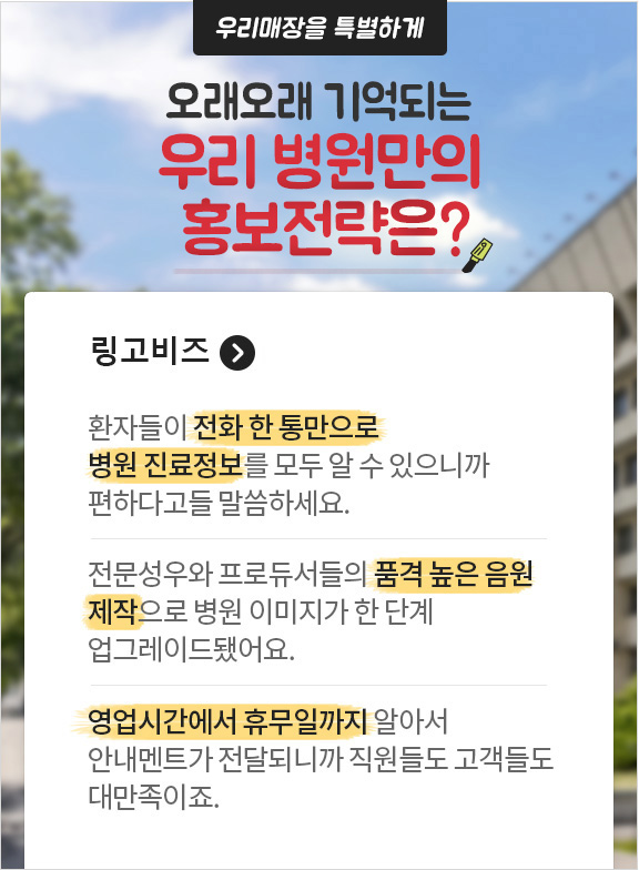 우리매장을 특별하게 오래오래 기억되는 우리 병원만의 홍보전략은? 링고비즈. 환자들이 전화 한 통만으로 병원 진료정보를 모두 알 수 있으니까 편하다고들 말씀하세요. 전문성우와 프로듀서들의 품격 높은 음원 제작으로 병원 이미지가 한 단계 업그레이드 됐어요. 영업시간에서 휴무일까지 알아서 안내멘트가 전달되니까 직원들도 고객들도 대만족이죠.