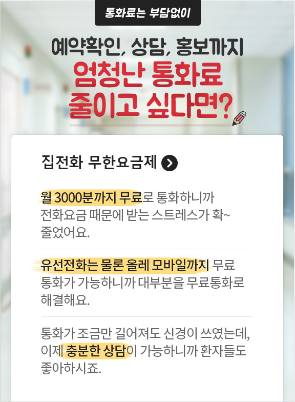 통화료는 부담없이 예약확인, 상담, 홍보까지 엄청난 통화료 줄이고 싶다면? 집전화 무한 요금제. 월 3000분까지 무료로 통화하니까 전화요금 때문에 받는 스트레스가 확~ 줄었어요. 유선전화는 물론 올레 모바일까지 무료 통화가 가능하니까 대부분을 무료통화로 해결해요. 통화가 조금만 길어져도 신경이 쓰였는데, 이제 충분한 상담이 가능하니까 환자들도 좋아하시죠.