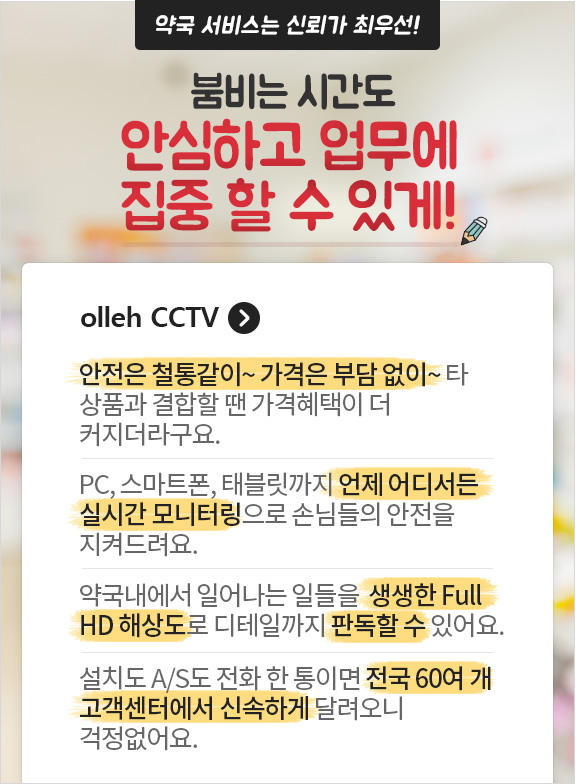 약국서비스는 신뢰가 최우선! 붐비는 시간도 안심하고 업무에 집중 할 수 있게! olleh CCTV. 안전은 철통같이~ 가격은 부담 없이~ 타 상품과 결합할 땐 가격혜택이 더 커지더라구요. PC, 스마트폰, 태블릿까지 언제 어디서든 실시간 모니터링으로 손님들의 안전을 지켜드려요. 약국내에서 일어나는 일들을 생생한 Full HD 해상도로 디테일까지 판독할 수 있어요. 설치도 A/S도 전화 한 통이면 전국 60여개 고객센터에서 신속하게 달려오니 걱정없어요.