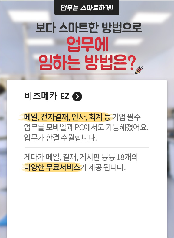 업무는 스마트하게! 보다 스마트한 방법으로 업무에 임하는 방법은? 비즈메카 EZ. 메일, 전자결재, 인사, 회계 등 기업 필수업무를 모바일과 PC에서도 가능해졌어요 업무가 한결 수월합니다. 게다가 메일, 결재, 게시판 등등 18개의 다양한 무료서비스가 제공 됩니다.