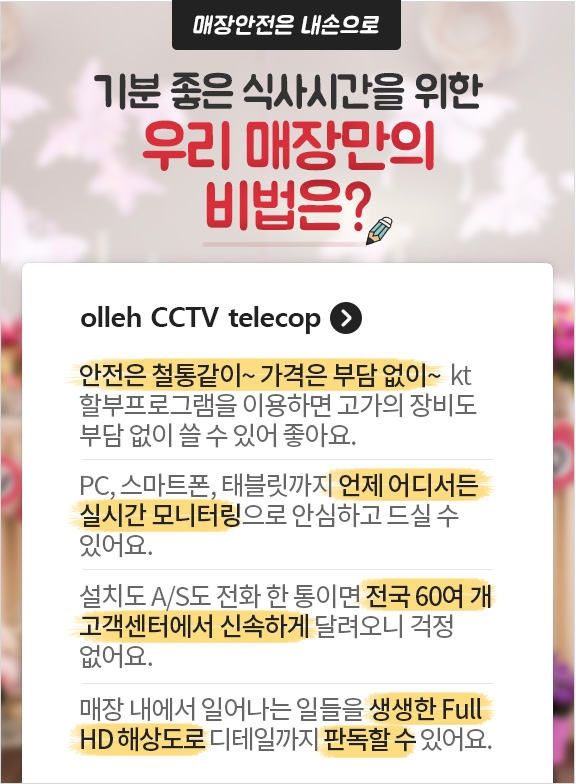 매장안전은 내손으로 기분 좋은 식사시간을 위한 우리 매장만의 비법은? CCTV telecop. 안전은 철통같이~ 가격은 부담없이~ kt 할부프로그램을 이용하면 고가의 장비도 부담없이 쓸 수 있어좋아요. PC, 스마트폰, 태블릿까지 언제 어디서든 실시간 모니터링으로 안심하고 드실 수 있어요. 설치도 A/S도 전화 한 통이면 전국 60여 개 고객센터에서 신속하게 달려오니 걱정 없어요. 매장 내에서 일어나는 일들을 생생한 Full HD 해상도로 디테일까지 판독할 수 있어요.