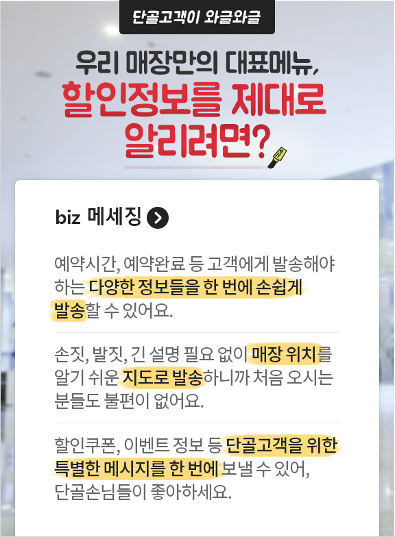 단골고객이 와글와글 우리 매장만의 대표메뉴, 할인정보를 제대로 알리려면? biz 메세징. 예약시간, 예약완료 등 고객에게 발송해야 하는 다양한 정보들을 한 번에 손쉽게 발송 할 수 있어요. 손짓, 발짓, 긴 설명 필요없이 매장 위치를 알기 쉬운 지도로 발송하니까 처음오시는 분들도 불편이 없어요. 할인쿠폰, 이벤트 정보 등 단골고객을 위한 특별한 메시지를 한 번에 보낼 수 있어, 단골 손님들이 좋아하세요.