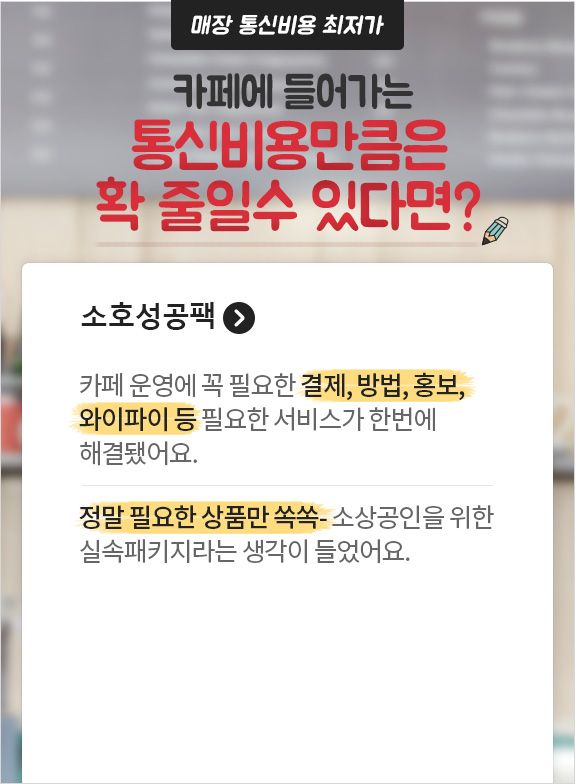매장 통신비용 최저가 카페에 들어가는 통신 비용만큼은 확 줄일 수 있다면? 소호성공팩. 카페 운영에 꼭 필요한 결제, 방법, 홍보, 와이파이 등 필요한 서비스가 한번에 해결됐어요. 정말 필요한 상품만 쏙쏙- 소상공인을 위한 실속패키지라는 생각이 들었어요.